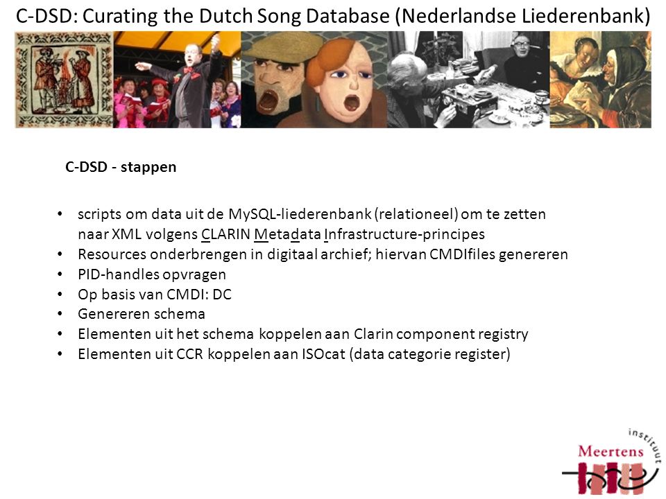 C-DSD: Curating the Dutch Song Database (Nederlandse Liederenbank) scripts om data uit de MySQL-liederenbank (relationeel) om te zetten naar XML volgens CLARIN Metadata Infrastructure-principes Resources onderbrengen in digitaal archief; hiervan CMDIfiles genereren PID-handles opvragen Op basis van CMDI: DC Genereren schema Elementen uit het schema koppelen aan Clarin component registry Elementen uit CCR koppelen aan ISOcat (data categorie register) C-DSD - stappen