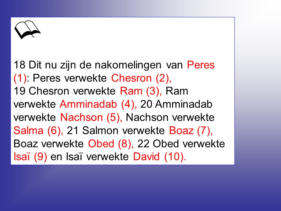 18 Dit nu zijn de nakomelingen van Peres (1): Peres verwekte Chesron (2), 19 Chesron verwekte Ram (3), Ram verwekte Amminadab (4), 20 Amminadab verwekte Nachson (5), Nachson verwekte Salma (6), 21 Salmon verwekte Boaz (7), Boaz verwekte Obed (8), 22 Obed verwekte Isaï (9) en Isaï verwekte David (10).