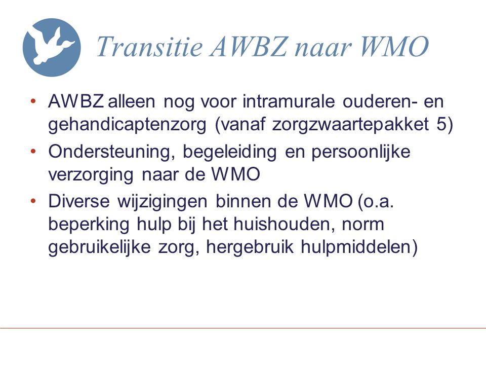 Transitie AWBZ naar WMO AWBZ alleen nog voor intramurale ouderen- en gehandicaptenzorg (vanaf zorgzwaartepakket 5) Ondersteuning, begeleiding en persoonlijke verzorging naar de WMO Diverse wijzigingen binnen de WMO (o.a.