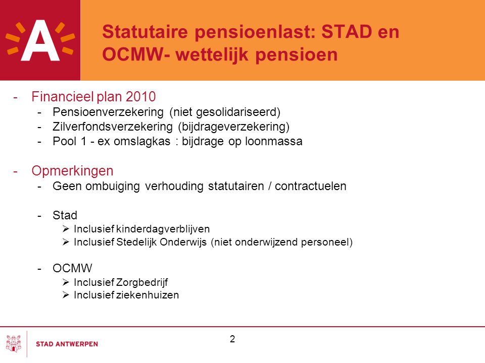 2 Statutaire pensioenlast: STAD en OCMW- wettelijk pensioen -Financieel plan Pensioenverzekering (niet gesolidariseerd) -Zilverfondsverzekering (bijdrageverzekering) -Pool 1 - ex omslagkas : bijdrage op loonmassa -Opmerkingen -Geen ombuiging verhouding statutairen / contractuelen -Stad  Inclusief kinderdagverblijven  Inclusief Stedelijk Onderwijs (niet onderwijzend personeel) -OCMW  Inclusief Zorgbedrijf  Inclusief ziekenhuizen
