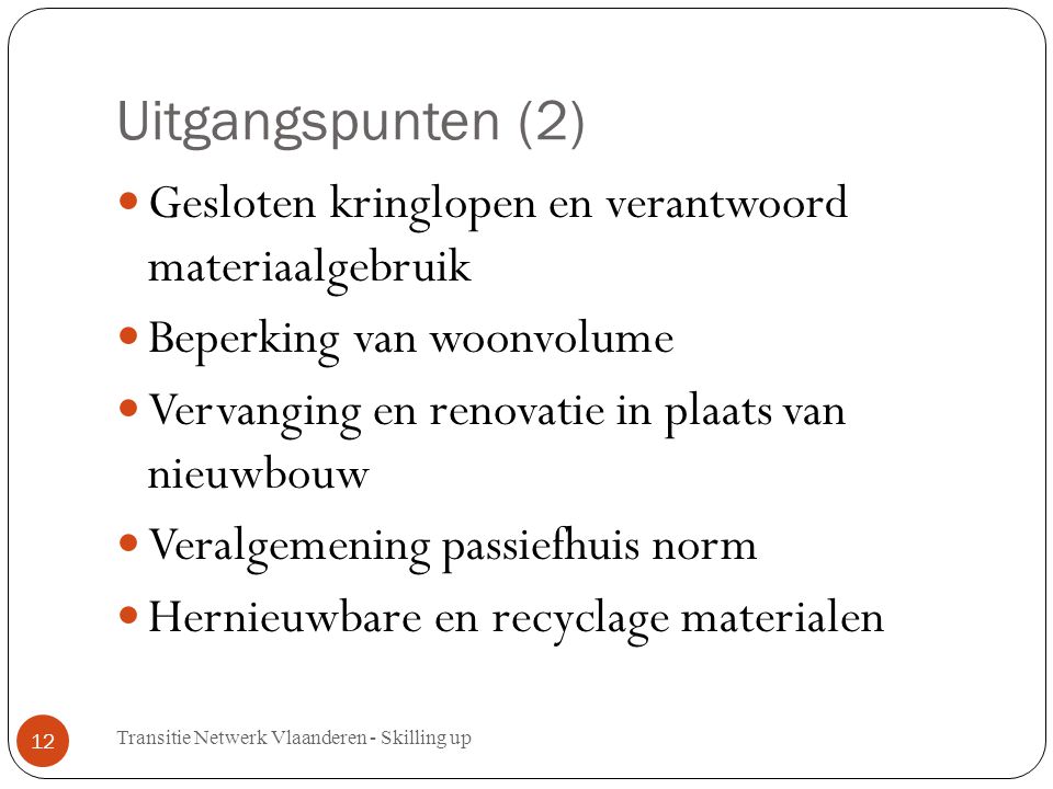 Uitgangspunten (2) Gesloten kringlopen en verantwoord materiaalgebruik Beperking van woonvolume Vervanging en renovatie in plaats van nieuwbouw Veralgemening passiefhuis norm Hernieuwbare en recyclage materialen Transitie Netwerk Vlaanderen - Skilling up 12