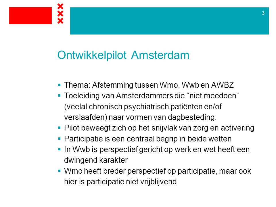 3 Ontwikkelpilot Amsterdam  Thema: Afstemming tussen Wmo, Wwb en AWBZ  Toeleiding van Amsterdammers die niet meedoen (veelal chronisch psychiatrisch patiënten en/of verslaafden) naar vormen van dagbesteding.