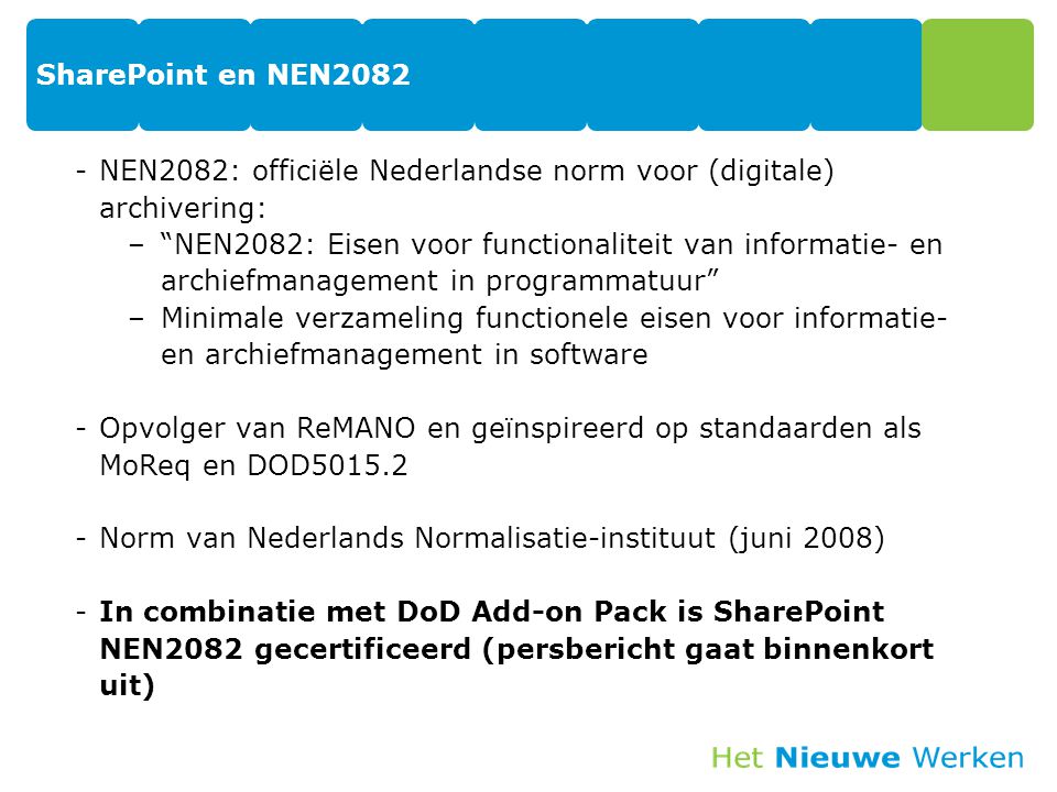 SharePoint en NEN2082 -NEN2082: officiële Nederlandse norm voor (digitale) archivering: – NEN2082: Eisen voor functionaliteit van informatie- en archiefmanagement in programmatuur –Minimale verzameling functionele eisen voor informatie- en archiefmanagement in software -Opvolger van ReMANO en geïnspireerd op standaarden als MoReq en DOD Norm van Nederlands Normalisatie-instituut (juni 2008) -In combinatie met DoD Add-on Pack is SharePoint NEN2082 gecertificeerd (persbericht gaat binnenkort uit)