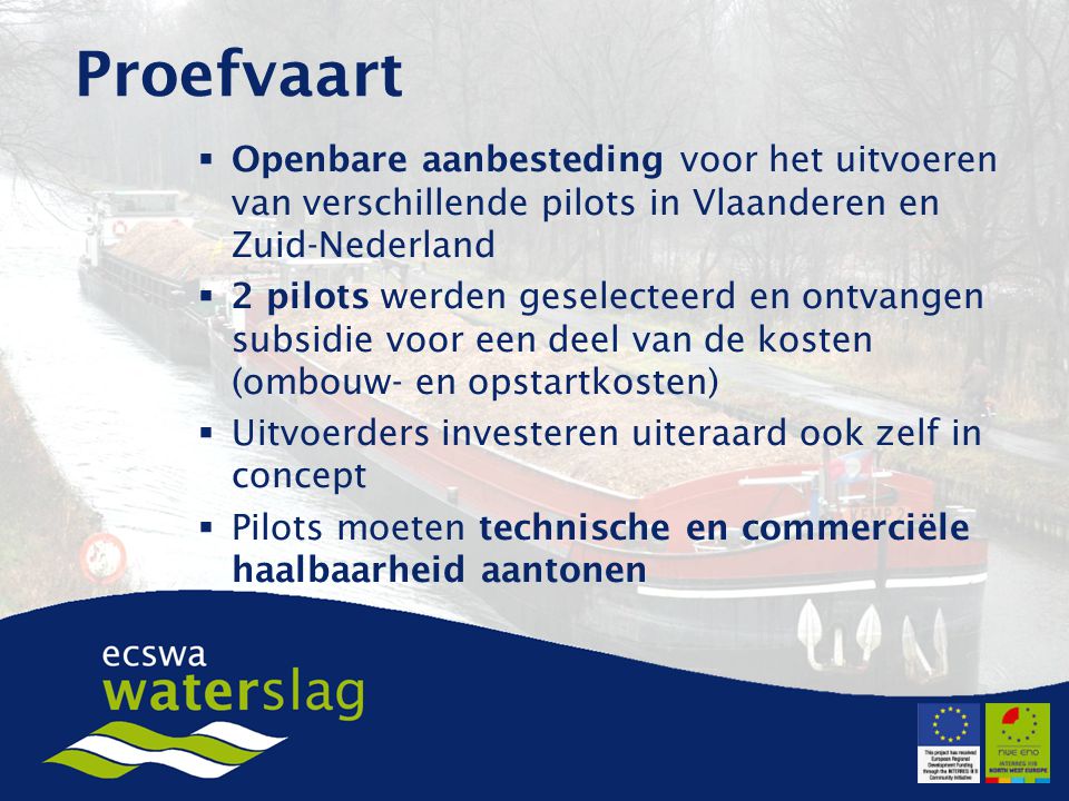  Openbare aanbesteding voor het uitvoeren van verschillende pilots in Vlaanderen en Zuid-Nederland  2 pilots werden geselecteerd en ontvangen subsidie voor een deel van de kosten (ombouw- en opstartkosten)  Uitvoerders investeren uiteraard ook zelf in concept  Pilots moeten technische en commerciële haalbaarheid aantonen Proefvaart