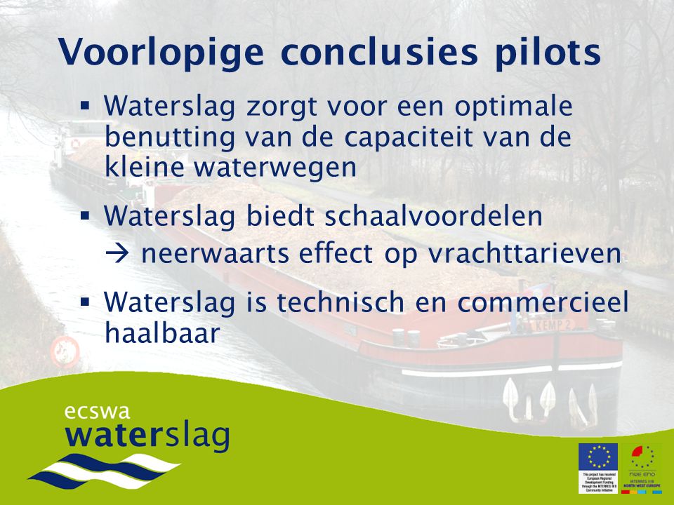 Voorlopige conclusies pilots  Waterslag zorgt voor een optimale benutting van de capaciteit van de kleine waterwegen  Waterslag biedt schaalvoordelen  neerwaarts effect op vrachttarieven  Waterslag is technisch en commercieel haalbaar