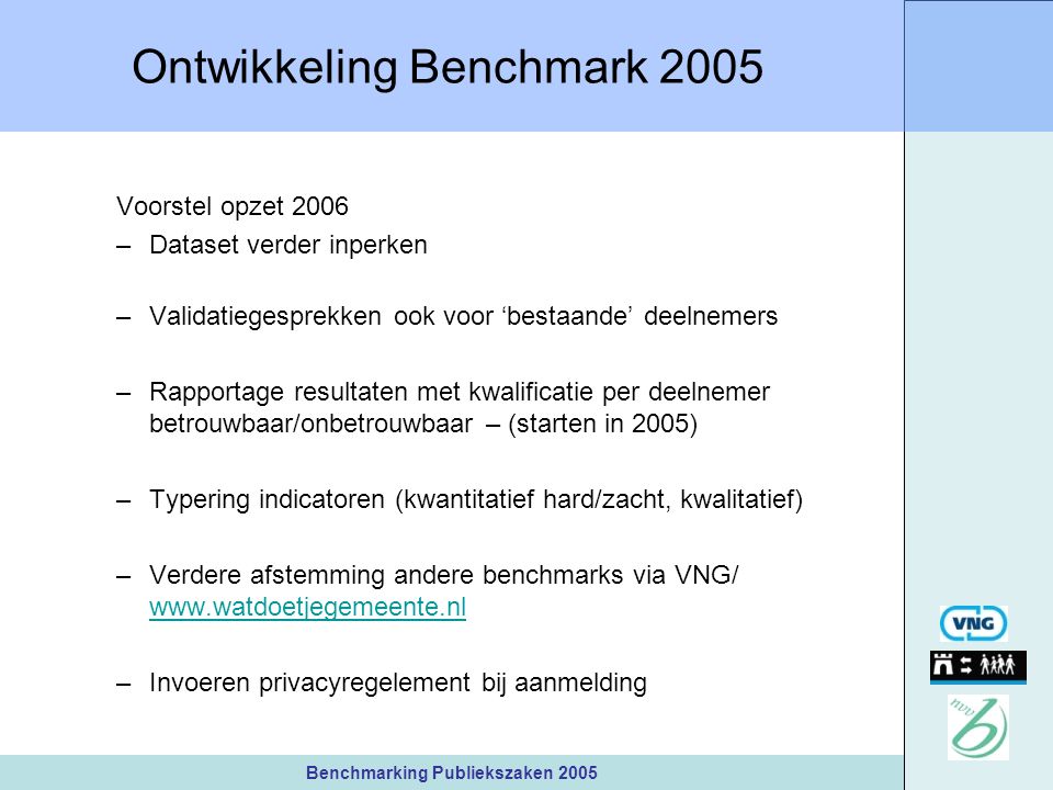 Benchmarking Publiekszaken 2005 Ontwikkeling Benchmark 2005 Voorstel opzet 2006 –Dataset verder inperken –Validatiegesprekken ook voor ‘bestaande’ deelnemers –Rapportage resultaten met kwalificatie per deelnemer betrouwbaar/onbetrouwbaar – (starten in 2005) –Typering indicatoren (kwantitatief hard/zacht, kwalitatief) –Verdere afstemming andere benchmarks via VNG/     –Invoeren privacyregelement bij aanmelding