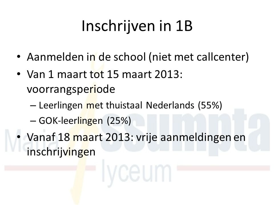 Inschrijven in 1B Aanmelden in de school (niet met callcenter) Van 1 maart tot 15 maart 2013: voorrangsperiode – Leerlingen met thuistaal Nederlands (55%) – GOK-leerlingen (25%) Vanaf 18 maart 2013: vrije aanmeldingen en inschrijvingen