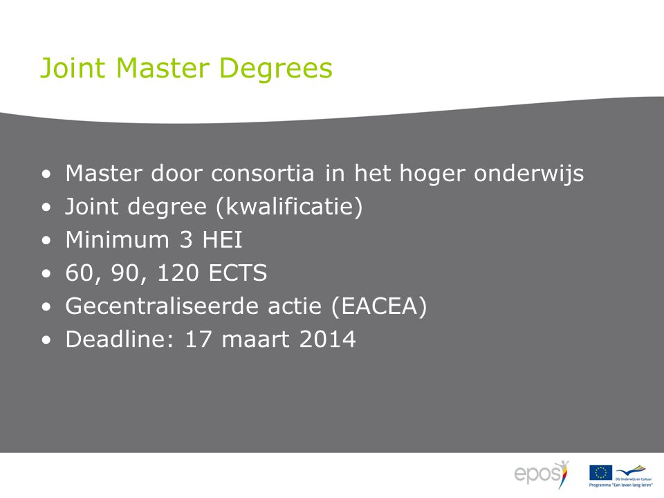 Joint Master Degrees Master door consortia in het hoger onderwijs Joint degree (kwalificatie) Minimum 3 HEI 60, 90, 120 ECTS Gecentraliseerde actie (EACEA) Deadline: 17 maart 2014