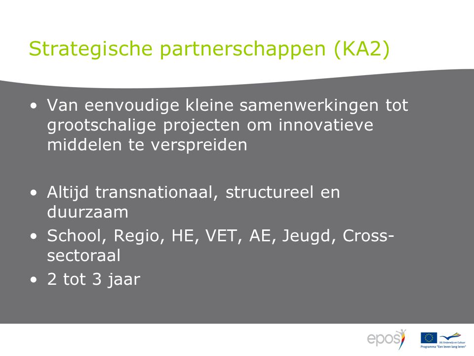 Strategische partnerschappen (KA2) Van eenvoudige kleine samenwerkingen tot grootschalige projecten om innovatieve middelen te verspreiden Altijd transnationaal, structureel en duurzaam School, Regio, HE, VET, AE, Jeugd, Cross- sectoraal 2 tot 3 jaar