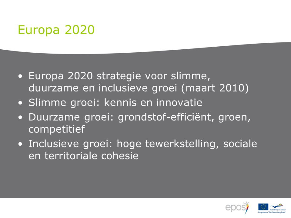 Europa 2020 Europa 2020 strategie voor slimme, duurzame en inclusieve groei (maart 2010) Slimme groei: kennis en innovatie Duurzame groei: grondstof-efficiënt, groen, competitief Inclusieve groei: hoge tewerkstelling, sociale en territoriale cohesie