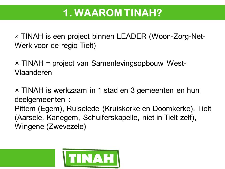  TINAH is een project binnen LEADER (Woon-Zorg-Net- Werk voor de regio Tielt)  TINAH = project van Samenlevingsopbouw West- Vlaanderen  TINAH is werkzaam in 1 stad en 3 gemeenten en hun deelgemeenten : Pittem (Egem), Ruiselede (Kruiskerke en Doomkerke), Tielt (Aarsele, Kanegem, Schuiferskapelle, niet in Tielt zelf), Wingene (Zwevezele) 1.