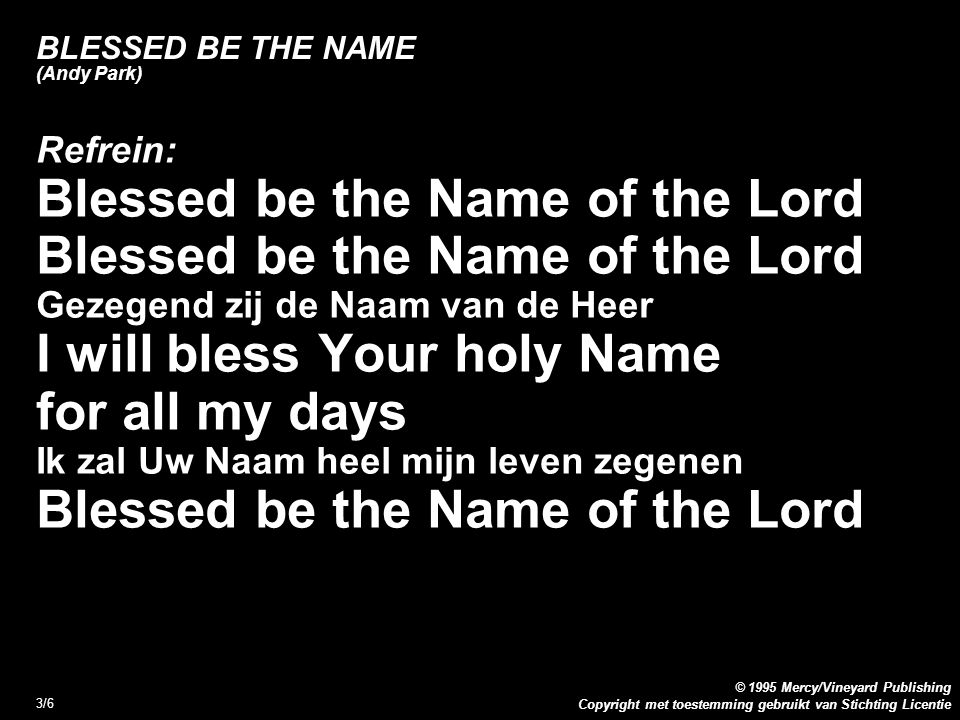 Copyright met toestemming gebruikt van Stichting Licentie © 1995 Mercy/Vineyard Publishing 3/6 BLESSED BE THE NAME (Andy Park) Refrein: Blessed be the Name of the Lord Gezegend zij de Naam van de Heer I will bless Your holy Name for all my days Ik zal Uw Naam heel mijn leven zegenen Blessed be the Name of the Lord