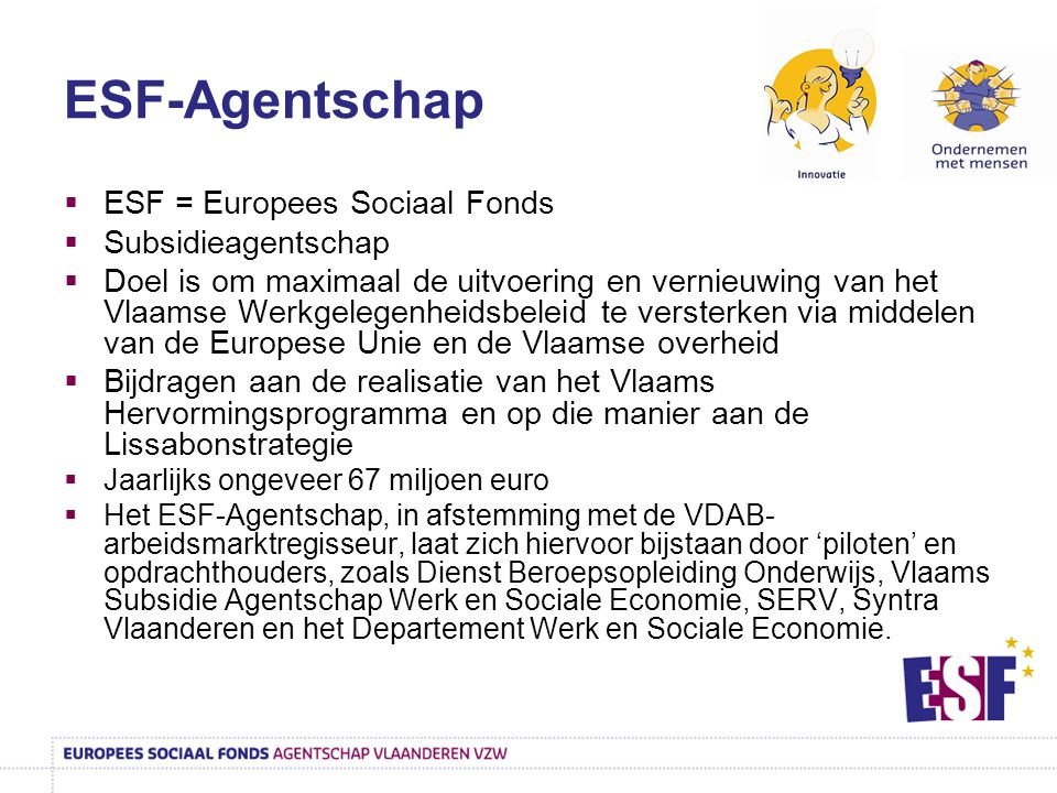 ESF-Agentschap  ESF = Europees Sociaal Fonds  Subsidieagentschap  Doel is om maximaal de uitvoering en vernieuwing van het Vlaamse Werkgelegenheidsbeleid te versterken via middelen van de Europese Unie en de Vlaamse overheid  Bijdragen aan de realisatie van het Vlaams Hervormingsprogramma en op die manier aan de Lissabonstrategie  Jaarlijks ongeveer 67 miljoen euro  Het ESF-Agentschap, in afstemming met de VDAB- arbeidsmarktregisseur, laat zich hiervoor bijstaan door ‘piloten’ en opdrachthouders, zoals Dienst Beroepsopleiding Onderwijs, Vlaams Subsidie Agentschap Werk en Sociale Economie, SERV, Syntra Vlaanderen en het Departement Werk en Sociale Economie.