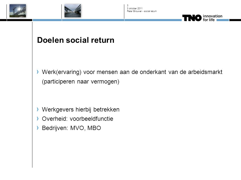 3 oktober 2011 Peter Brouwer - social return 3 Doelen social return Werk(ervaring) voor mensen aan de onderkant van de arbeidsmarkt (participeren naar vermogen) Werkgevers hierbij betrekken Overheid: voorbeeldfunctie Bedrijven: MVO, MBO
