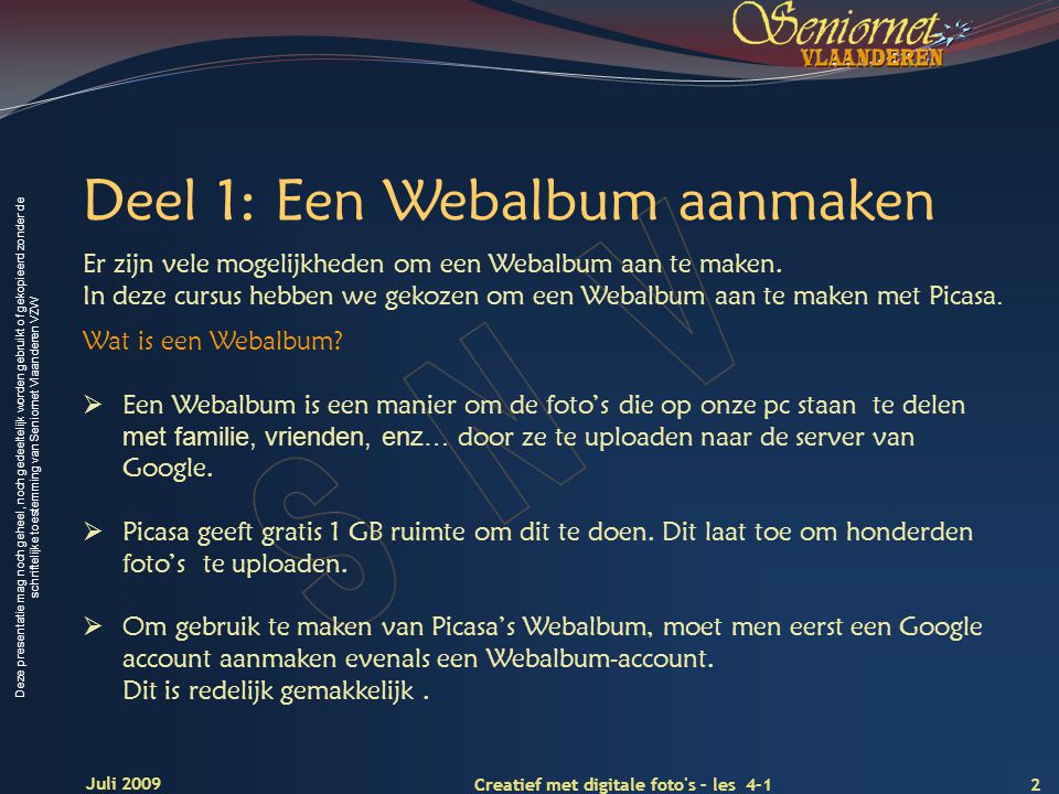 Deze presentatie mag noch geheel, noch gedeeltelijk worden gebruikt of gekopieerd zonder de schriftelijke toestemming van Seniornet Vlaanderen VZW 2 Creatief met digitale foto s – les 4-1 Juli 2009 Deel 1: Een Webalbum aanmaken Wat is een Webalbum.