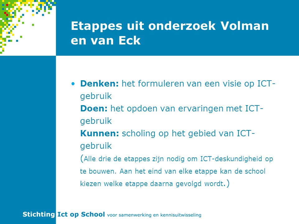 Etappes uit onderzoek Volman en van Eck Denken: het formuleren van een visie op ICT- gebruik Doen: het opdoen van ervaringen met ICT- gebruik Kunnen: scholing op het gebied van ICT- gebruik ( Alle drie de etappes zijn nodig om ICT-deskundigheid op te bouwen.