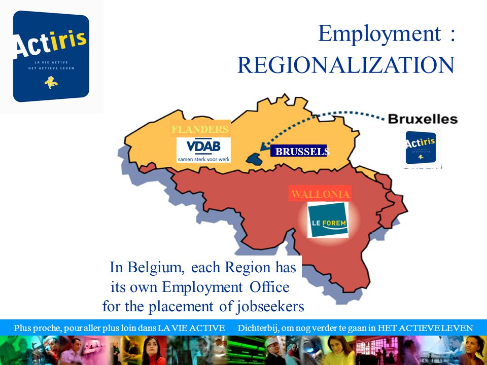Plus proche, pour aller plus loin dans LA VIE ACTIVE Dichterbij, om nog verder te gaan in HET ACTIEVE LEVEN Employment : REGIONALIZATION In Belgium, each Region has its own Employment Office for the placement of jobseekers FLANDERS BRUSSELS WALLONIA