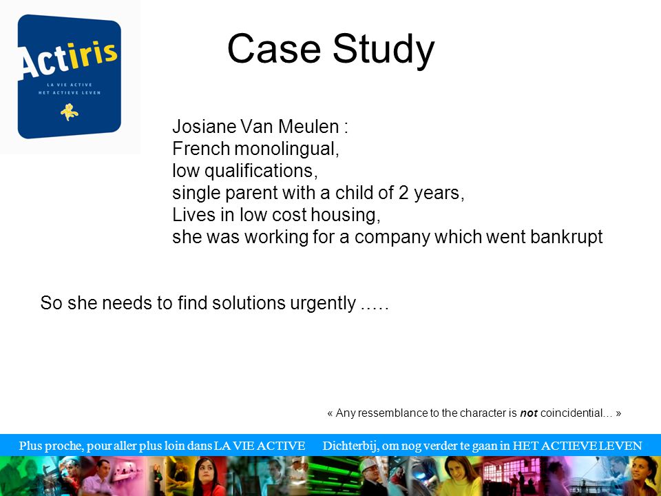 Plus proche, pour aller plus loin dans LA VIE ACTIVE Dichterbij, om nog verder te gaan in HET ACTIEVE LEVEN Case Study Josiane Van Meulen : French monolingual, low qualifications, single parent with a child of 2 years, Lives in low cost housing, she was working for a company which went bankrupt So she needs to find solutions urgently.….