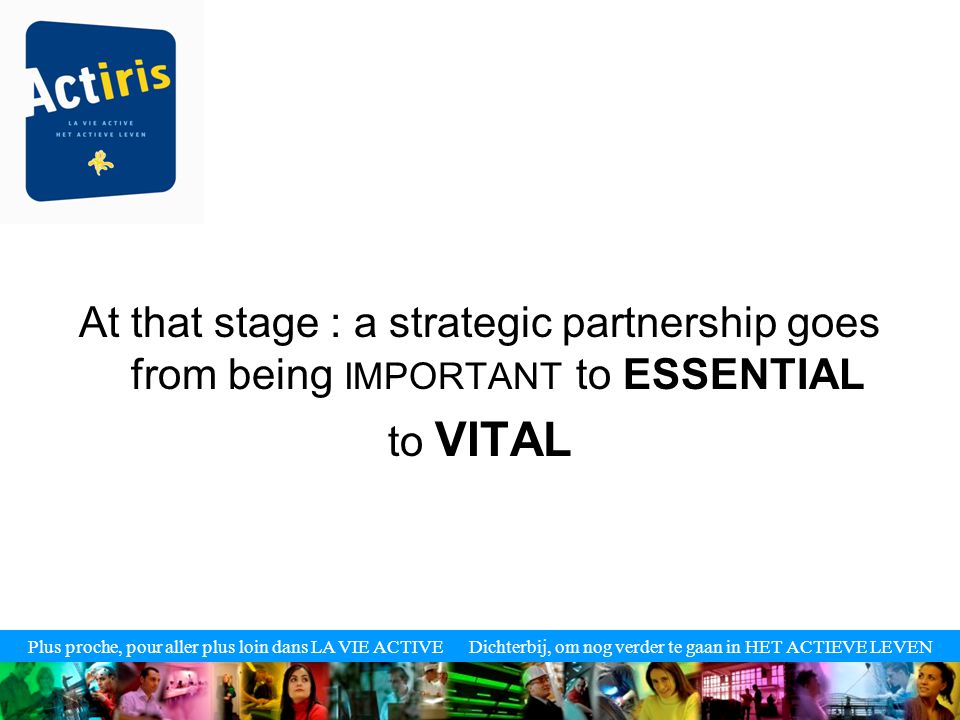 Plus proche, pour aller plus loin dans LA VIE ACTIVE Dichterbij, om nog verder te gaan in HET ACTIEVE LEVEN At that stage : a strategic partnership goes from being IMPORTANT to ESSENTIAL to VITAL