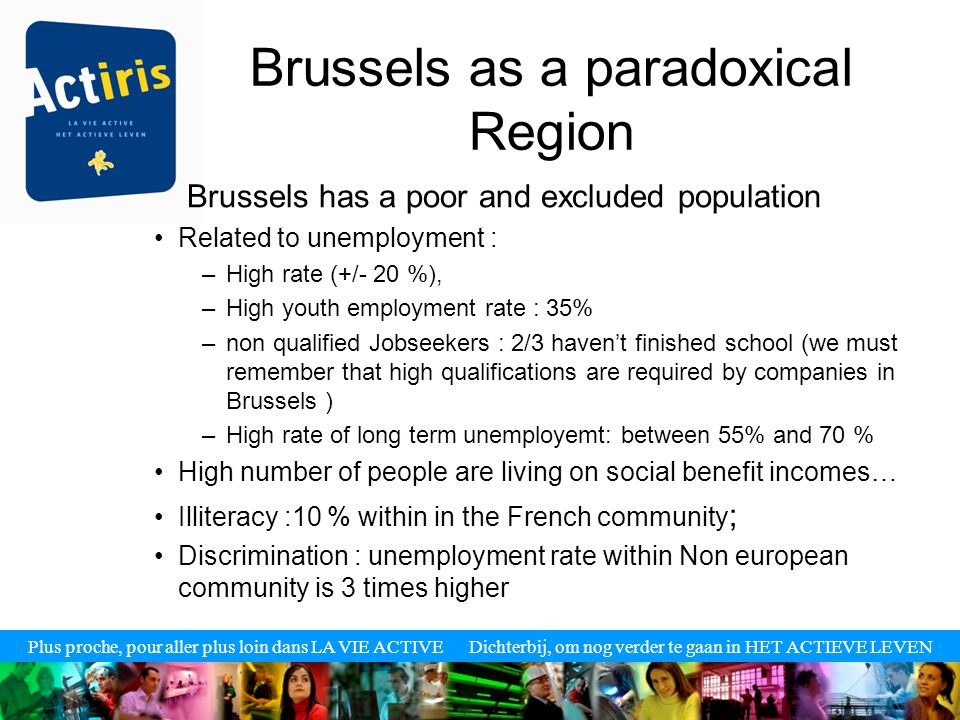 Plus proche, pour aller plus loin dans LA VIE ACTIVE Dichterbij, om nog verder te gaan in HET ACTIEVE LEVEN Brussels as a paradoxical Region Brussels has a poor and excluded population Related to unemployment : –High rate (+/- 20 %), –High youth employment rate : 35% –non qualified Jobseekers : 2/3 haven’t finished school (we must remember that high qualifications are required by companies in Brussels ) –High rate of long term unemployemt: between 55% and 70 % High number of people are living on social benefit incomes… Illiteracy :10 % within in the French community ; Discrimination : unemployment rate within Non european community is 3 times higher