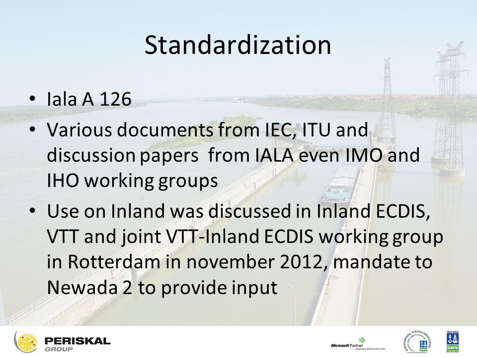 Standardization Iala A 126 Various documents from IEC, ITU and discussion papers from IALA even IMO and IHO working groups Use on Inland was discussed in Inland ECDIS, VTT and joint VTT-Inland ECDIS working group in Rotterdam in november 2012, mandate to Newada 2 to provide input
