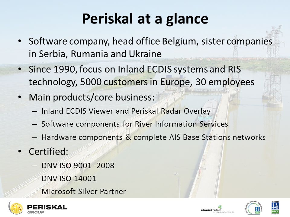 Periskal at a glance Software company, head office Belgium, sister companies in Serbia, Rumania and Ukraine Since 1990, focus on Inland ECDIS systems and RIS technology, 5000 customers in Europe, 30 employees Main products/core business: – Inland ECDIS Viewer and Periskal Radar Overlay – Software components for River Information Services – Hardware components & complete AIS Base Stations networks Certified: – DNV ISO – DNV ISO – Microsoft Silver Partner