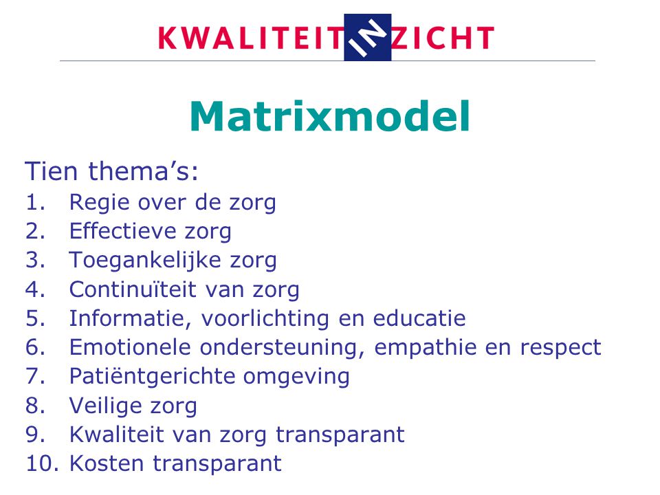 Matrixmodel Tien thema’s: 1.Regie over de zorg 2.Effectieve zorg 3.Toegankelijke zorg 4.Continuïteit van zorg 5.Informatie, voorlichting en educatie 6.Emotionele ondersteuning, empathie en respect 7.Patiëntgerichte omgeving 8.Veilige zorg 9.Kwaliteit van zorg transparant 10.Kosten transparant