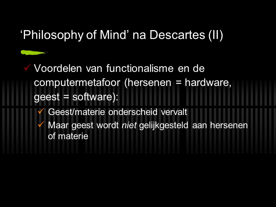 ‘Philosophy of Mind’ na Descartes (II) Voordelen van functionalisme en de computermetafoor (hersenen = hardware, geest = software): Geest/materie onderscheid vervalt Maar geest wordt niet gelijkgesteld aan hersenen of materie