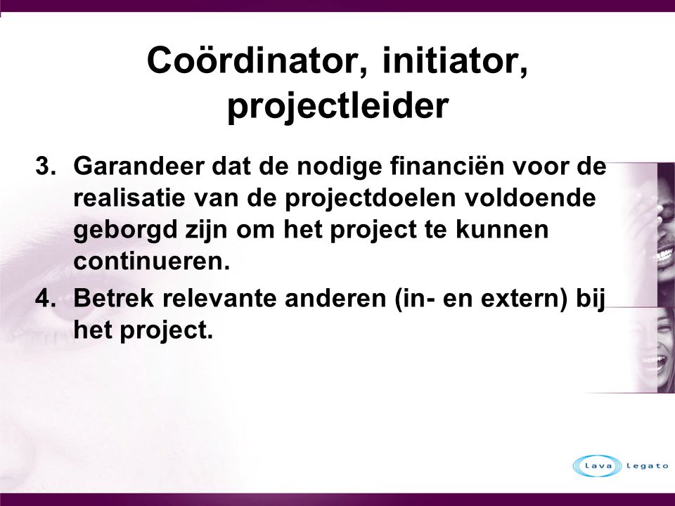 Coördinator, initiator, projectleider 3.Garandeer dat de nodige financiën voor de realisatie van de projectdoelen voldoende geborgd zijn om het project te kunnen continueren.