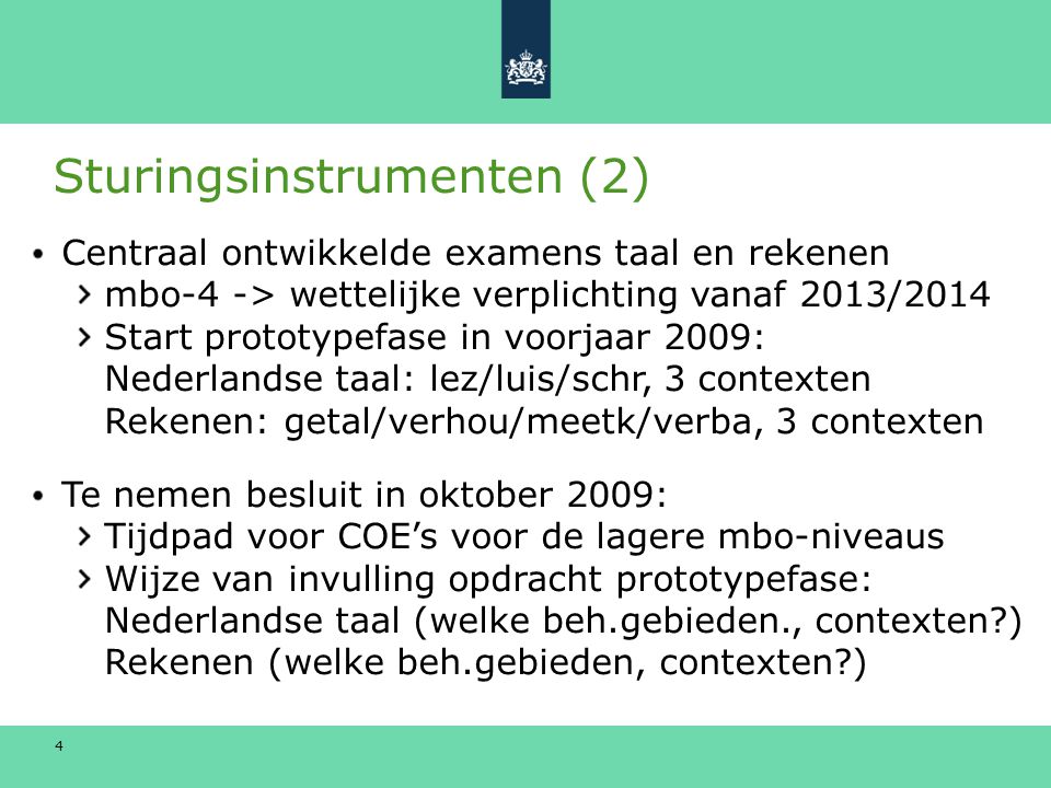 4 Sturingsinstrumenten (2) Centraal ontwikkelde examens taal en rekenen mbo-4 -> wettelijke verplichting vanaf 2013/2014 Start prototypefase in voorjaar 2009: Nederlandse taal: lez/luis/schr, 3 contexten Rekenen: getal/verhou/meetk/verba, 3 contexten Te nemen besluit in oktober 2009: Tijdpad voor COE’s voor de lagere mbo-niveaus Wijze van invulling opdracht prototypefase: Nederlandse taal (welke beh.gebieden., contexten ) Rekenen (welke beh.gebieden, contexten )