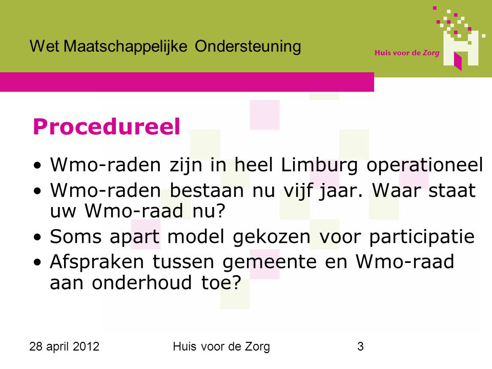 28 april 2012Huis voor de Zorg3 Wet Maatschappelijke Ondersteuning Procedureel Wmo-raden zijn in heel Limburg operationeel Wmo-raden bestaan nu vijf jaar.