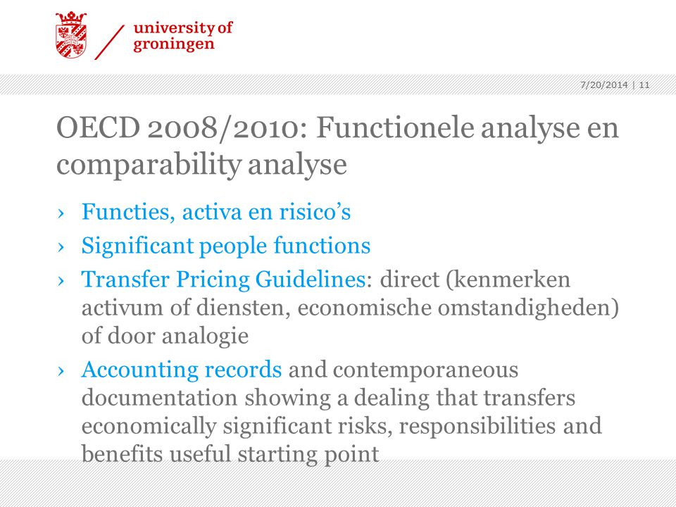 7/20/2014 | 11 OECD 2008/2010: Functionele analyse en comparability analyse ›Functies, activa en risico’s ›Significant people functions ›Transfer Pricing Guidelines: direct (kenmerken activum of diensten, economische omstandigheden) of door analogie ›Accounting records and contemporaneous documentation showing a dealing that transfers economically significant risks, responsibilities and benefits useful starting point 7/20/2014 | 11