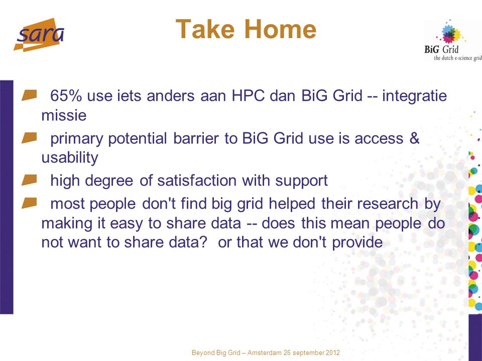 Beyond Big Grid – Amsterdam 26 september 2012 Take Home 65% use iets anders aan HPC dan BiG Grid -- integratie missie primary potential barrier to BiG Grid use is access & usability high degree of satisfaction with support most people don t find big grid helped their research by making it easy to share data -- does this mean people do not want to share data.