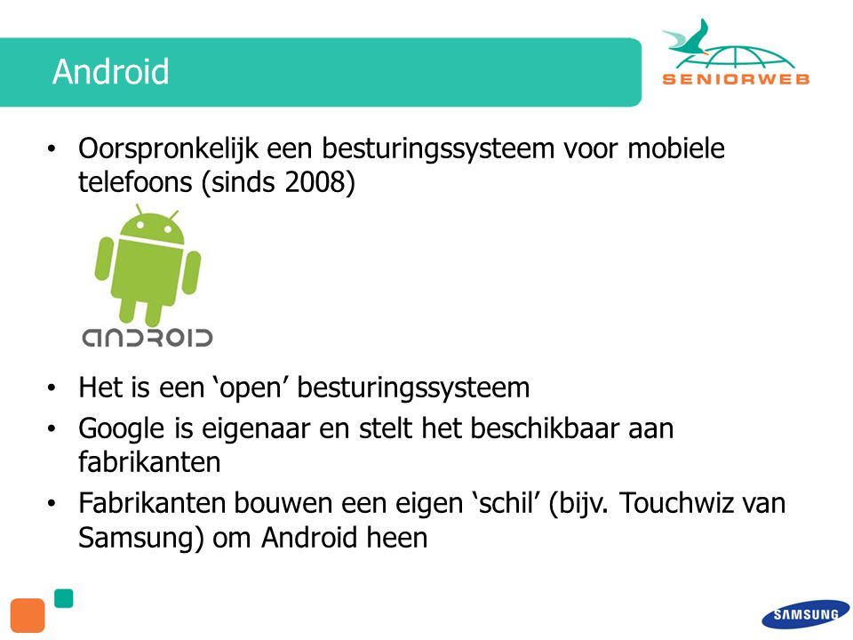 Android Oorspronkelijk een besturingssysteem voor mobiele telefoons (sinds 2008) Het is een ‘open’ besturingssysteem Google is eigenaar en stelt het beschikbaar aan fabrikanten Fabrikanten bouwen een eigen ‘schil’ (bijv.