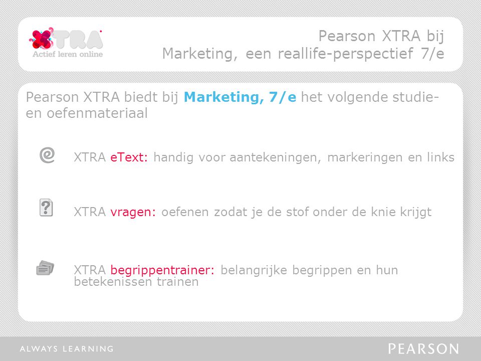 Pearson XTRA biedt bij Marketing, 7/e het volgende studie- en oefenmateriaal XTRA eText: handig voor aantekeningen, markeringen en links XTRA vragen: oefenen zodat je de stof onder de knie krijgt XTRA begrippentrainer: belangrijke begrippen en hun betekenissen trainen Pearson XTRA bij Marketing, een reallife-perspectief 7/e