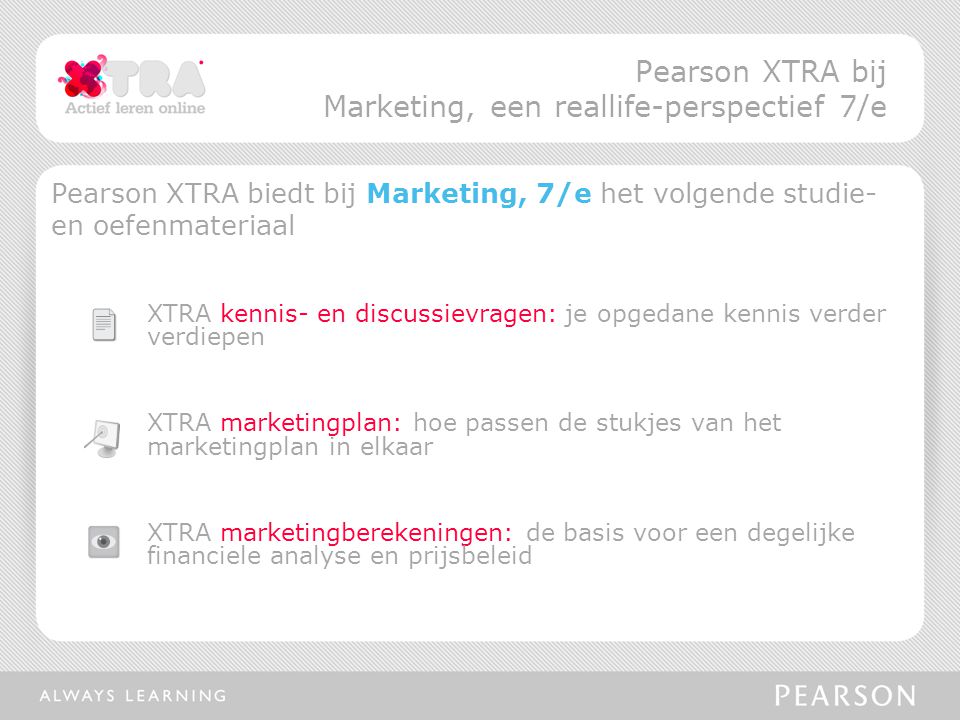 Pearson XTRA biedt bij Marketing, 7/e het volgende studie- en oefenmateriaal XTRA kennis- en discussievragen: je opgedane kennis verder verdiepen XTRA marketingplan: hoe passen de stukjes van het marketingplan in elkaar XTRA marketingberekeningen: de basis voor een degelijke financiele analyse en prijsbeleid Pearson XTRA bij Marketing, een reallife-perspectief 7/e