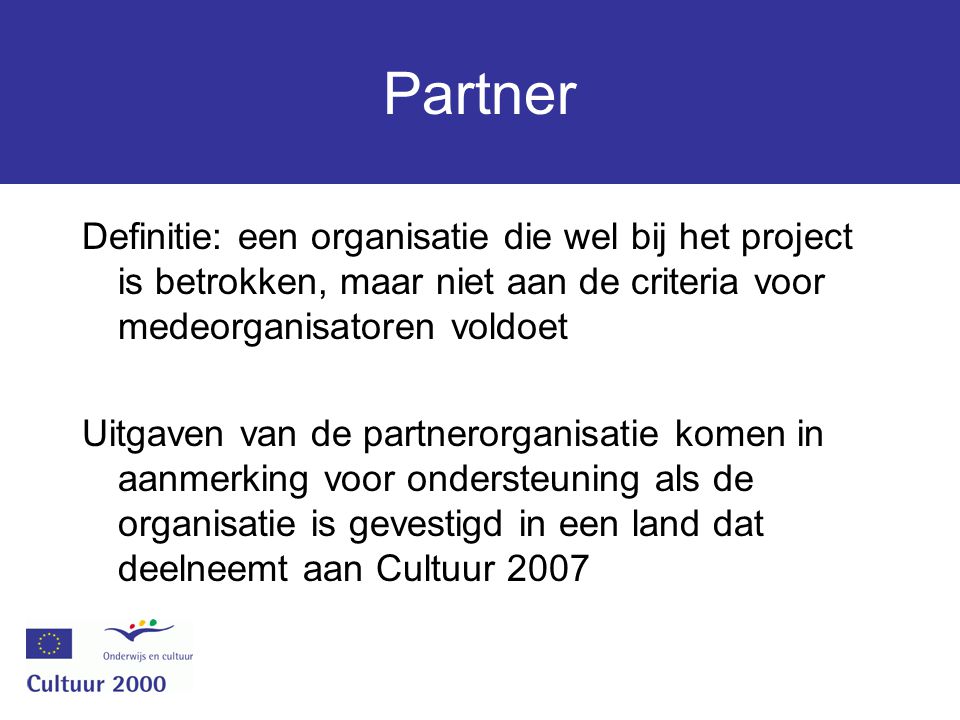 Partner Definitie: een organisatie die wel bij het project is betrokken, maar niet aan de criteria voor medeorganisatoren voldoet Uitgaven van de partnerorganisatie komen in aanmerking voor ondersteuning als de organisatie is gevestigd in een land dat deelneemt aan Cultuur 2007