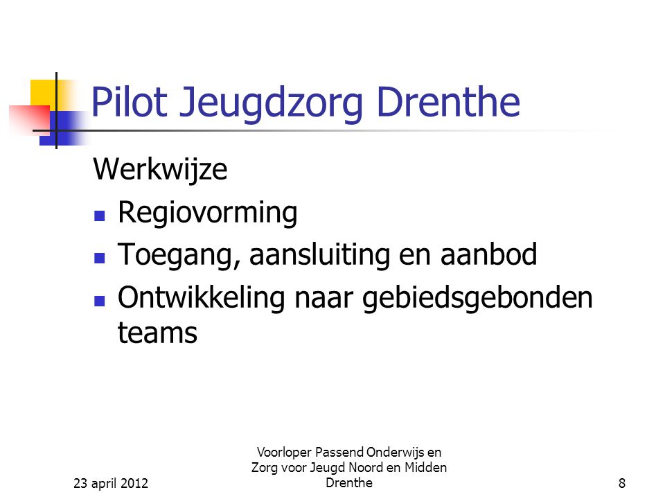 23 april 2012 Voorloper Passend Onderwijs en Zorg voor Jeugd Noord en Midden Drenthe8 Pilot Jeugdzorg Drenthe Werkwijze Regiovorming Toegang, aansluiting en aanbod Ontwikkeling naar gebiedsgebonden teams