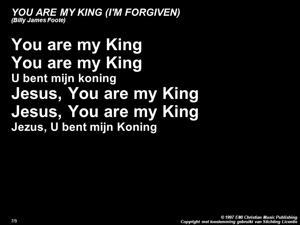 Copyright met toestemming gebruikt van Stichting Licentie © 1997 EMI Christian Music Publishing 7/9 YOU ARE MY KING (I M FORGIVEN) (Billy James Foote) You are my King U bent mijn koning Jesus, You are my King Jezus, U bent mijn Koning