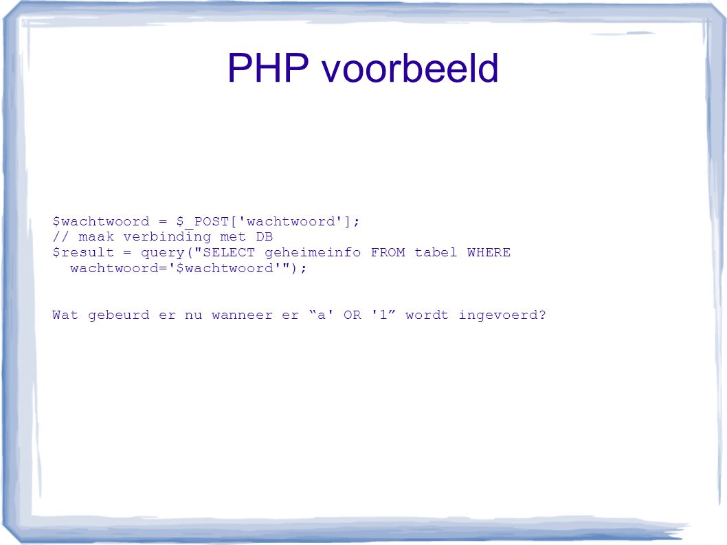 PHP voorbeeld $wachtwoord = $_POST[ wachtwoord ]; // maak verbinding met DB $result = query( SELECT geheimeinfo FROM tabel WHERE wachtwoord= $wachtwoord ); Wat gebeurd er nu wanneer er a OR 1 wordt ingevoerd