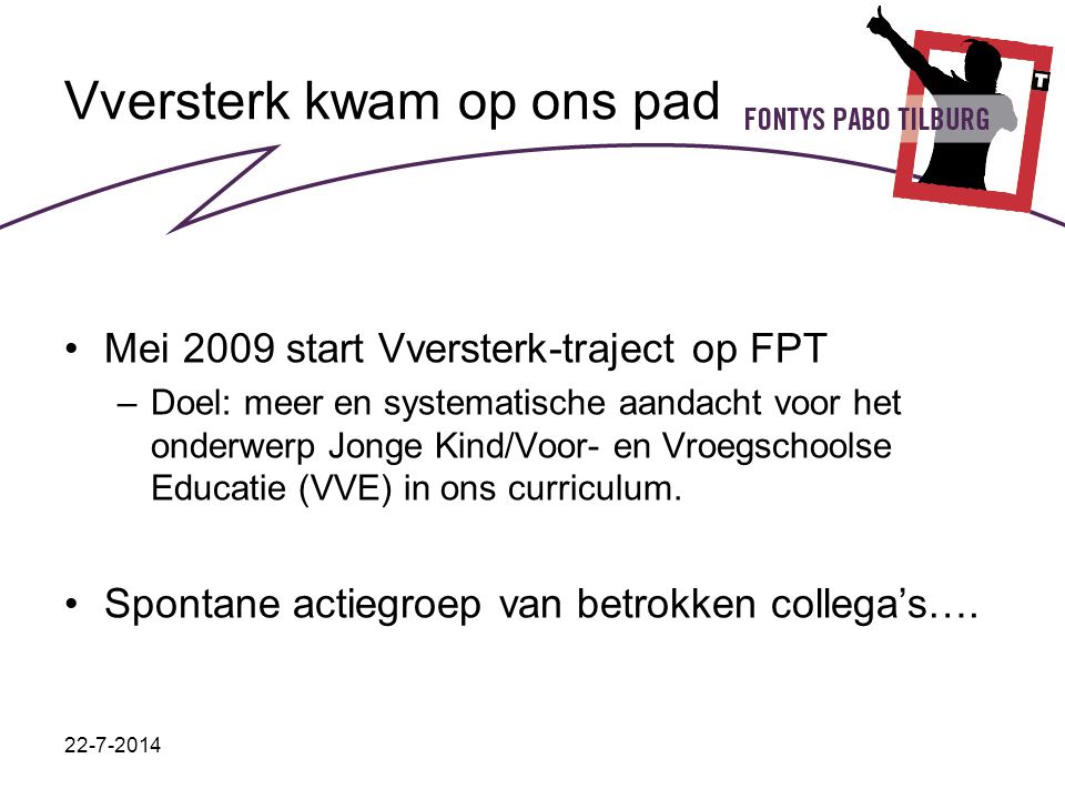 Vversterk kwam op ons pad Mei 2009 start Vversterk-traject op FPT –Doel: meer en systematische aandacht voor het onderwerp Jonge Kind/Voor- en Vroegschoolse Educatie (VVE) in ons curriculum.