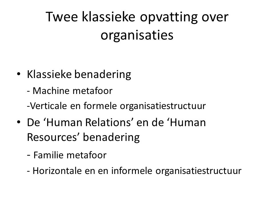 Twee klassieke opvatting over organisaties Klassieke benadering - Machine metafoor -Verticale en formele organisatiestructuur De ‘Human Relations’ en de ‘Human Resources’ benadering - Familie metafoor - Horizontale en en informele organisatiestructuur