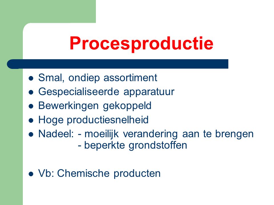 Procesproductie Smal, ondiep assortiment Gespecialiseerde apparatuur Bewerkingen gekoppeld Hoge productiesnelheid Nadeel: - moeilijk verandering aan te brengen - beperkte grondstoffen Vb: Chemische producten