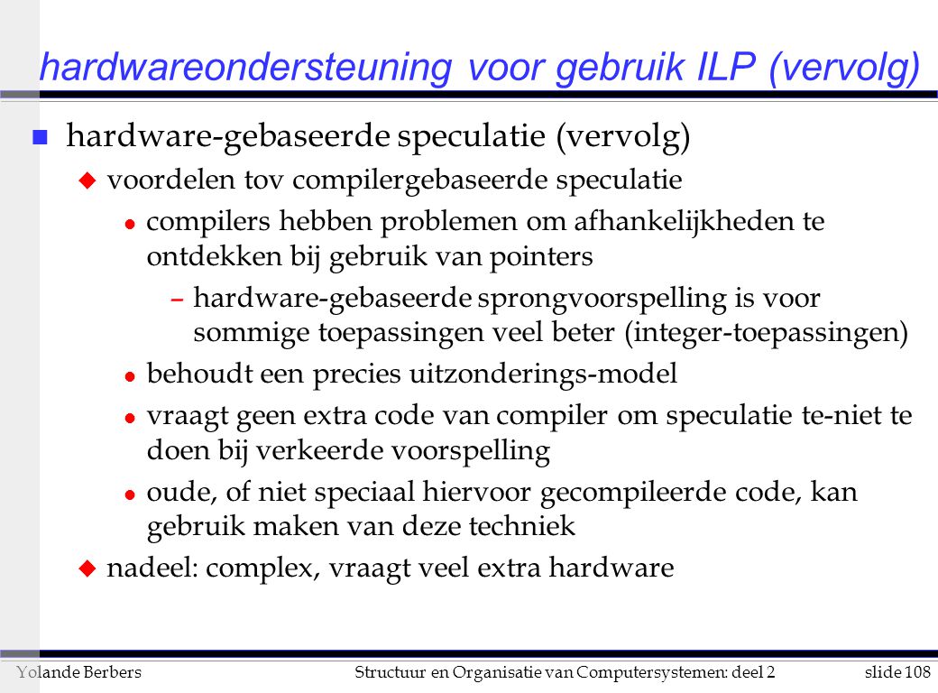 slide 108Structuur en Organisatie van Computersystemen: deel 2Yolande Berbers hardwareondersteuning voor gebruik ILP (vervolg) n hardware-gebaseerde speculatie (vervolg) u voordelen tov compilergebaseerde speculatie l compilers hebben problemen om afhankelijkheden te ontdekken bij gebruik van pointers –hardware-gebaseerde sprongvoorspelling is voor sommige toepassingen veel beter (integer-toepassingen) l behoudt een precies uitzonderings-model l vraagt geen extra code van compiler om speculatie te-niet te doen bij verkeerde voorspelling l oude, of niet speciaal hiervoor gecompileerde code, kan gebruik maken van deze techniek u nadeel: complex, vraagt veel extra hardware