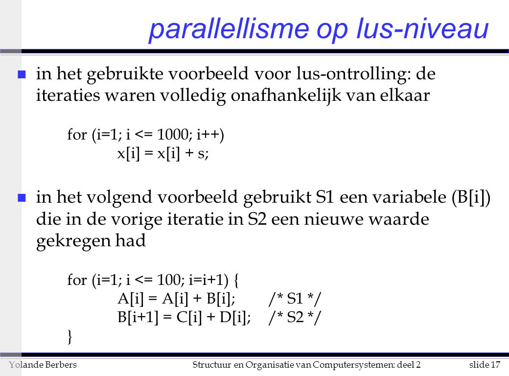 slide 17Structuur en Organisatie van Computersystemen: deel 2Yolande Berbers n in het gebruikte voorbeeld voor lus-ontrolling: de iteraties waren volledig onafhankelijk van elkaar for (i=1; i <= 1000; i++) x[i] = x[i] + s; n in het volgend voorbeeld gebruikt S1 een variabele (B[i]) die in de vorige iteratie in S2 een nieuwe waarde gekregen had for (i=1; i <= 100; i=i+1) { A[i] = A[i] + B[i];/* S1 */ B[i+1] = C[i] + D[i];/* S2 */ } parallellisme op lus-niveau