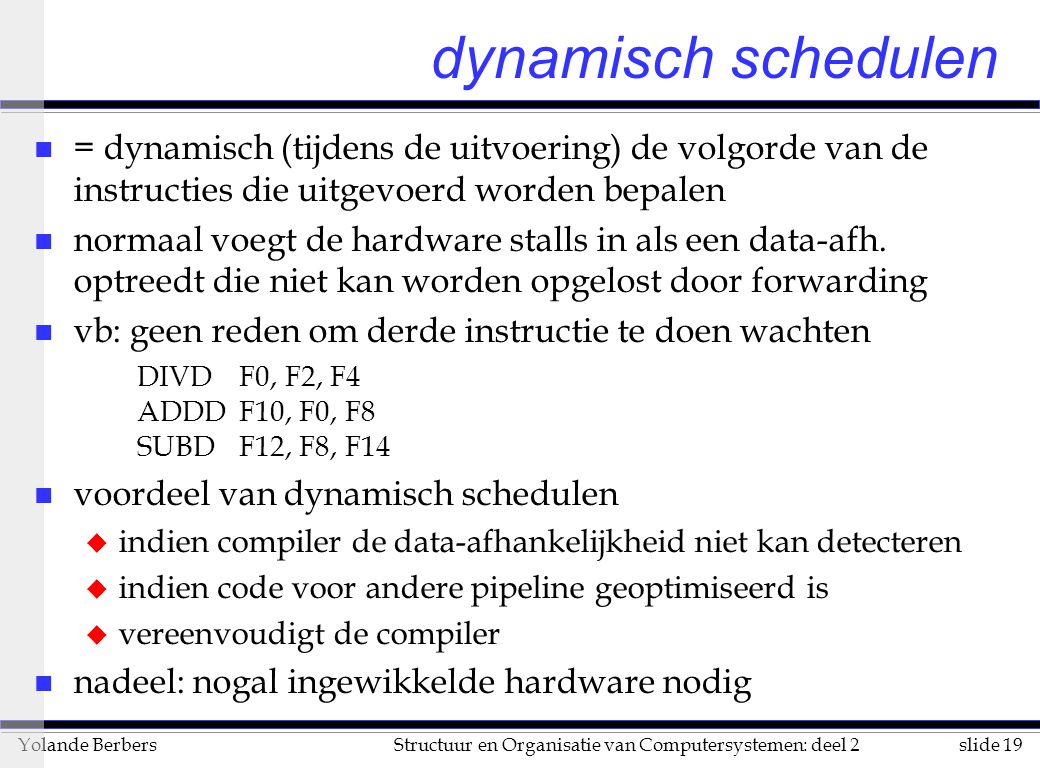 slide 19Structuur en Organisatie van Computersystemen: deel 2Yolande Berbers dynamisch schedulen n = dynamisch (tijdens de uitvoering) de volgorde van de instructies die uitgevoerd worden bepalen n normaal voegt de hardware stalls in als een data-afh.