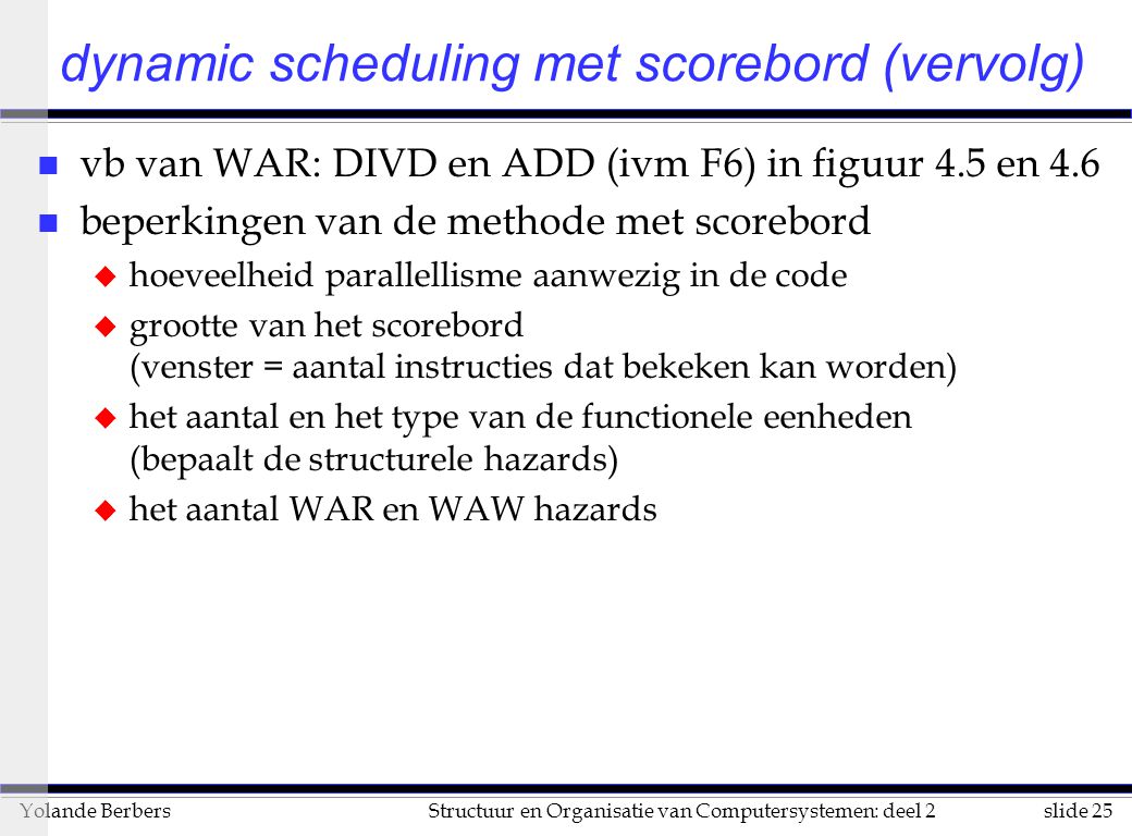 slide 25Structuur en Organisatie van Computersystemen: deel 2Yolande Berbers n vb van WAR: DIVD en ADD (ivm F6) in figuur 4.5 en 4.6 n beperkingen van de methode met scorebord u hoeveelheid parallellisme aanwezig in de code u grootte van het scorebord (venster = aantal instructies dat bekeken kan worden) u het aantal en het type van de functionele eenheden (bepaalt de structurele hazards) u het aantal WAR en WAW hazards dynamic scheduling met scorebord (vervolg)