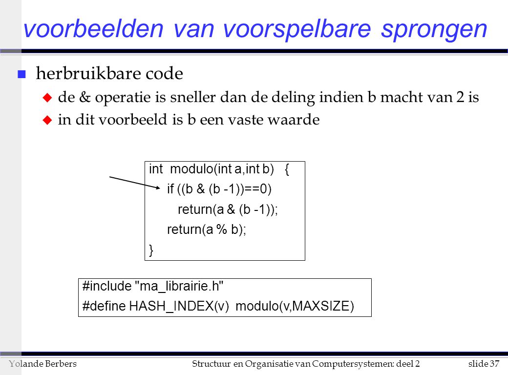 slide 37Structuur en Organisatie van Computersystemen: deel 2Yolande Berbers n herbruikbare code u de & operatie is sneller dan de deling indien b macht van 2 is u in dit voorbeeld is b een vaste waarde voorbeelden van voorspelbare sprongen int modulo(int a,int b) { if ((b & (b -1))==0) return(a & (b -1)); return(a % b); } #include ma_librairie.h #define HASH_INDEX(v) modulo(v,MAXSIZE)