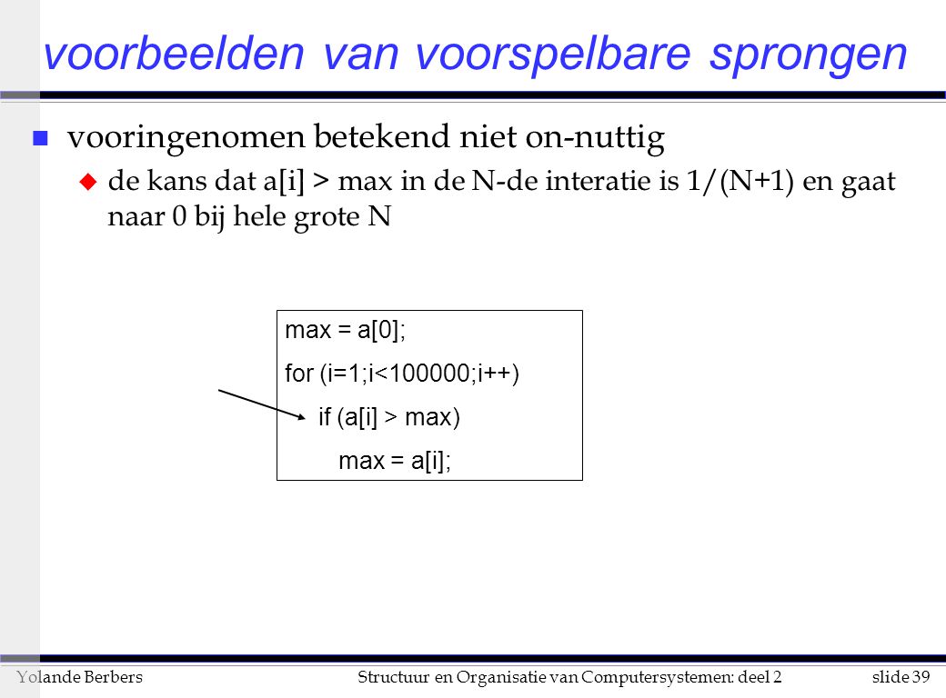 slide 39Structuur en Organisatie van Computersystemen: deel 2Yolande Berbers n vooringenomen betekend niet on-nuttig u de kans dat a[i] > max in de N-de interatie is 1/(N+1) en gaat naar 0 bij hele grote N voorbeelden van voorspelbare sprongen max = a[0]; for (i=1;i<100000;i++) if (a[i] > max) max = a[i];