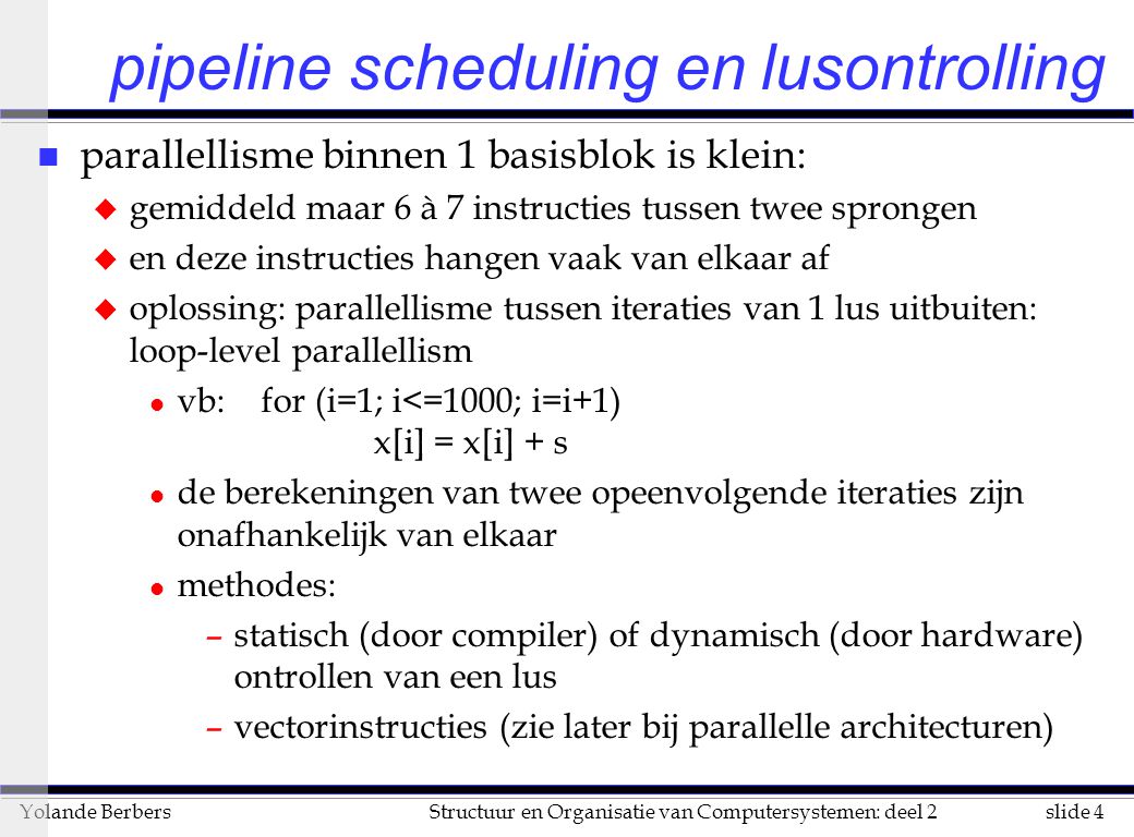 slide 4Structuur en Organisatie van Computersystemen: deel 2Yolande Berbers pipeline scheduling en lusontrolling n parallellisme binnen 1 basisblok is klein: u gemiddeld maar 6 à 7 instructies tussen twee sprongen u en deze instructies hangen vaak van elkaar af u oplossing: parallellisme tussen iteraties van 1 lus uitbuiten: loop-level parallellism l vb: for (i=1; i<=1000; i=i+1) x[i] = x[i] + s l de berekeningen van twee opeenvolgende iteraties zijn onafhankelijk van elkaar l methodes: –statisch (door compiler) of dynamisch (door hardware) ontrollen van een lus –vectorinstructies (zie later bij parallelle architecturen)